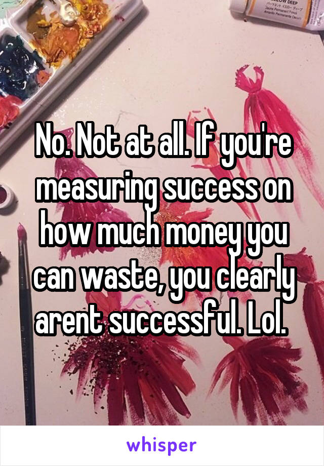 No. Not at all. If you're measuring success on how much money you can waste, you clearly arent successful. Lol. 