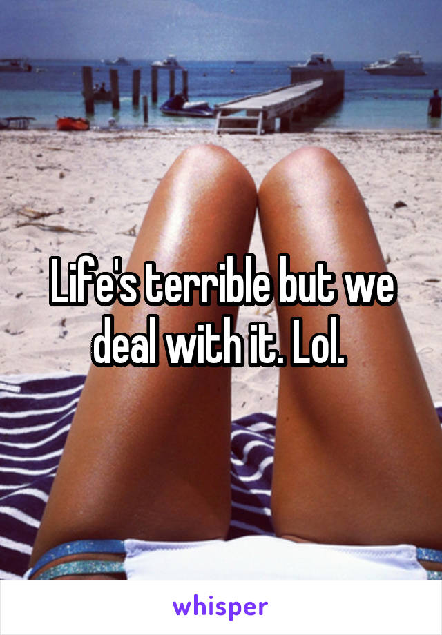 Life's terrible but we deal with it. Lol. 