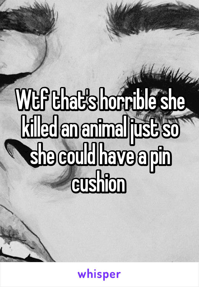 Wtf that's horrible she killed an animal just so she could have a pin cushion 