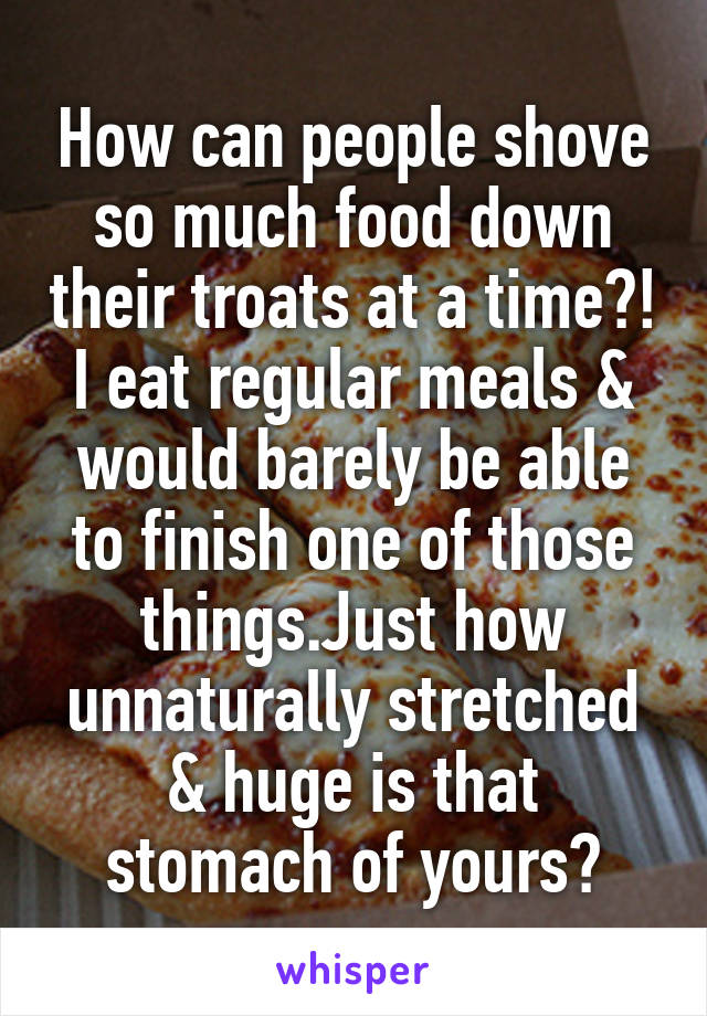 How can people shove so much food down their troats at a time?! I eat regular meals & would barely be able to finish one of those things.Just how unnaturally stretched & huge is that stomach of yours?