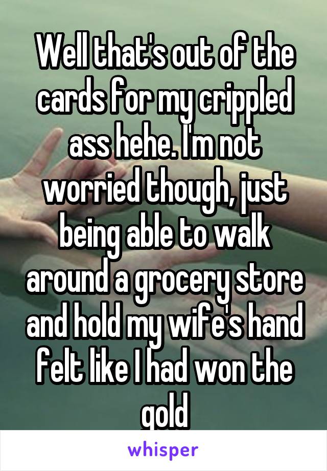 Well that's out of the cards for my crippled ass hehe. I'm not worried though, just being able to walk around a grocery store and hold my wife's hand felt like I had won the gold