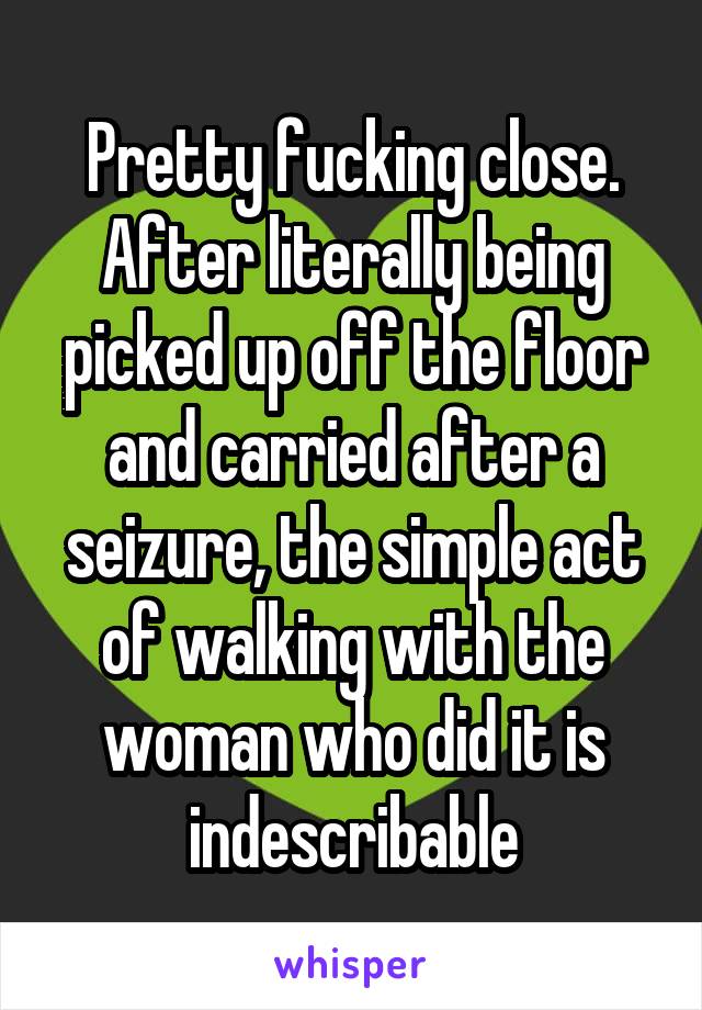 Pretty fucking close. After literally being picked up off the floor and carried after a seizure, the simple act of walking with the woman who did it is indescribable