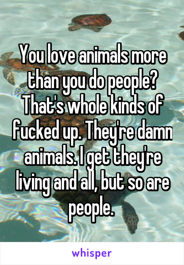 You love animals more than you do people? That's whole kinds of fucked up. They're damn animals. I get they're living and all, but so are people. 
