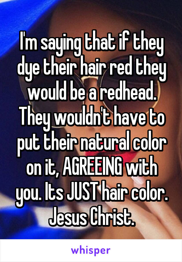 I'm saying that if they dye their hair red they would be a redhead. They wouldn't have to put their natural color on it, AGREEING with you. Its JUST hair color. Jesus Christ.