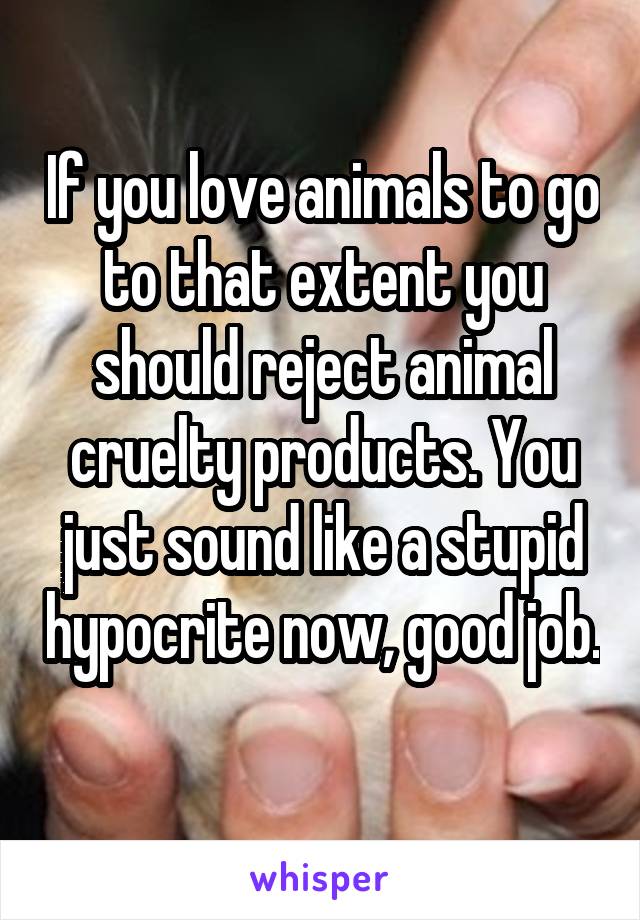 If you love animals to go to that extent you should reject animal cruelty products. You just sound like a stupid hypocrite now, good job. 