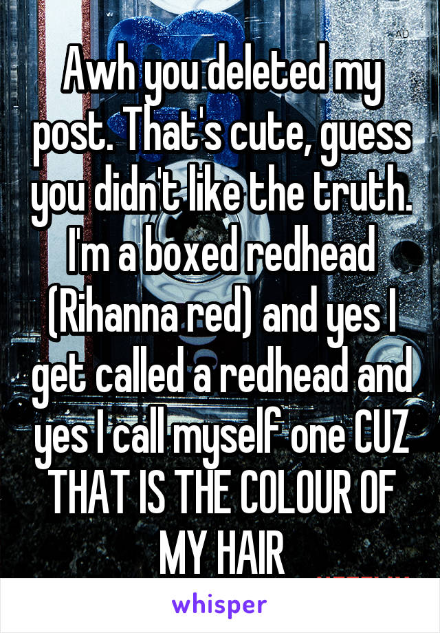 Awh you deleted my post. That's cute, guess you didn't like the truth. I'm a boxed redhead (Rihanna red) and yes I get called a redhead and yes I call myself one CUZ THAT IS THE COLOUR OF MY HAIR