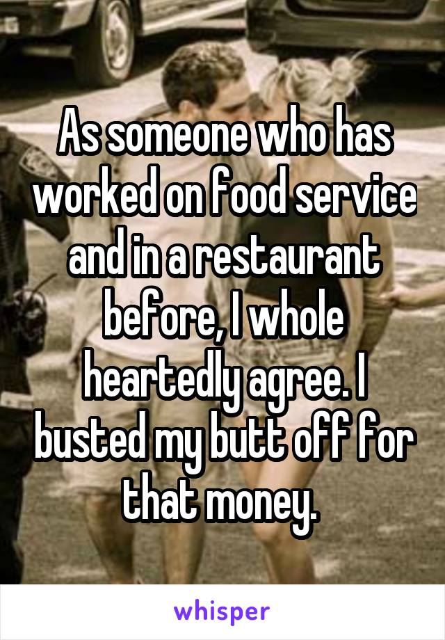 As someone who has worked on food service and in a restaurant before, I whole heartedly agree. I busted my butt off for that money. 