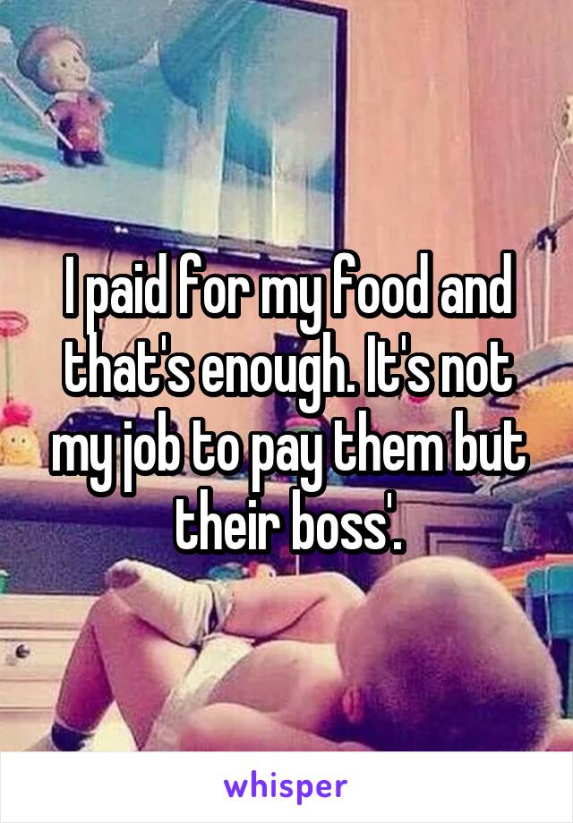 I paid for my food and that's enough. It's not my job to pay them but their boss'.