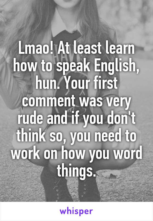 Lmao! At least learn how to speak English, hun. Your first comment was very rude and if you don't think so, you need to work on how you word things.