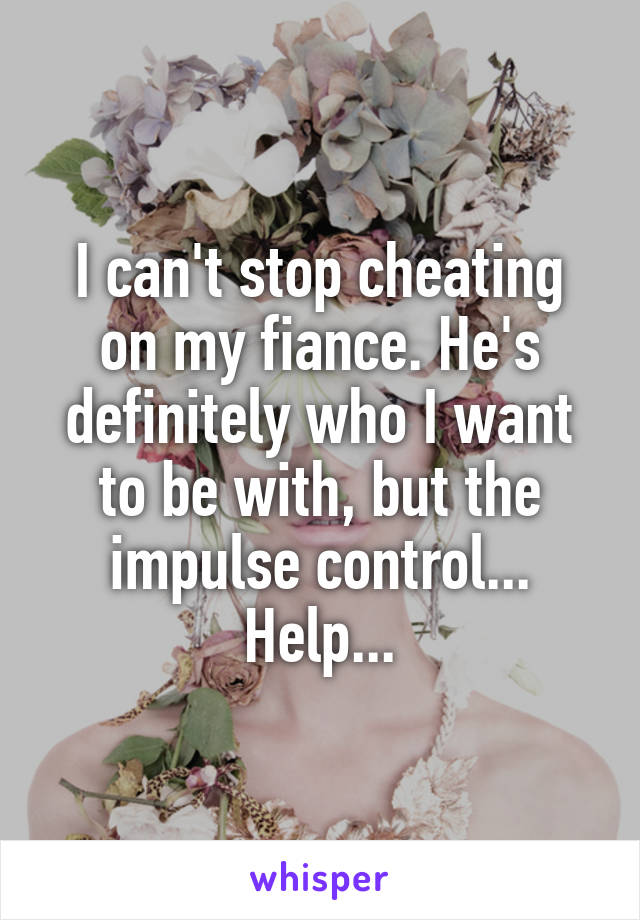 I can't stop cheating on my fiance. He's definitely who I want to be with, but the impulse control... Help...