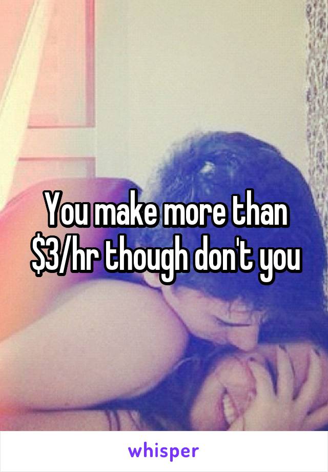 You make more than $3/hr though don't you