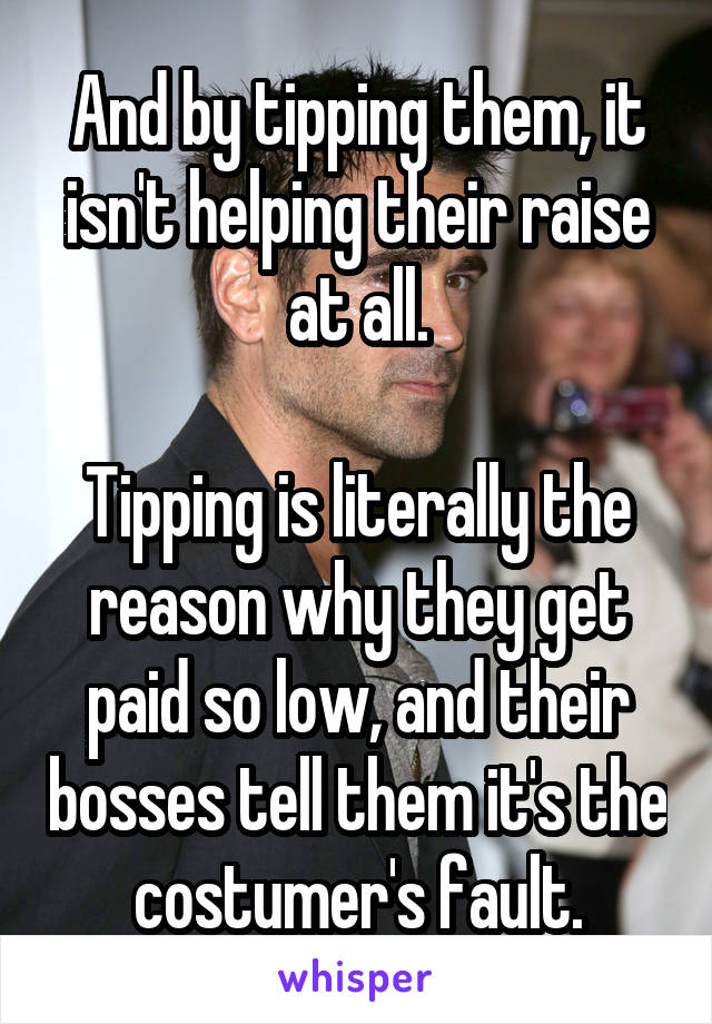 And by tipping them, it isn't helping their raise at all.

Tipping is literally the reason why they get paid so low, and their bosses tell them it's the costumer's fault.