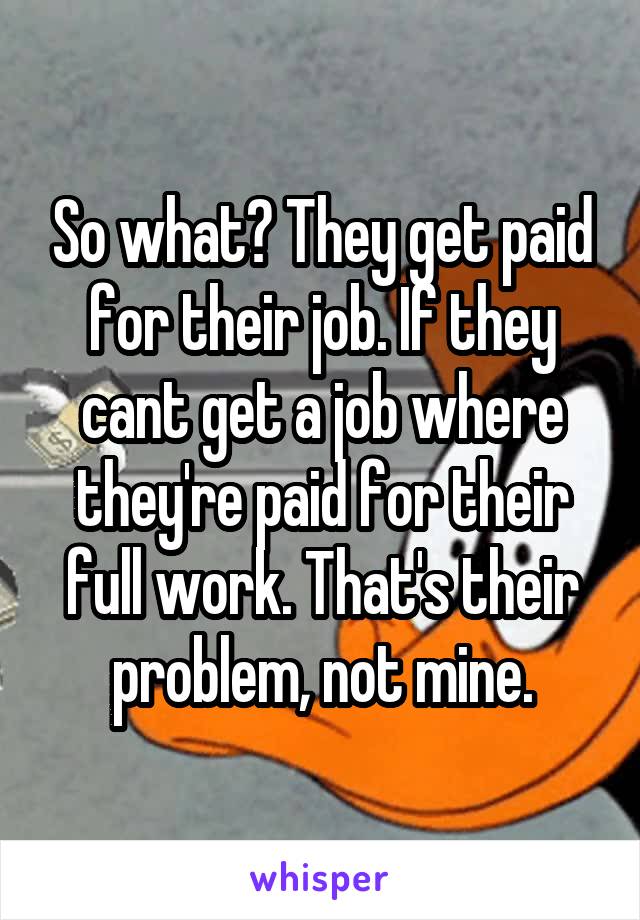 So what? They get paid for their job. If they cant get a job where they're paid for their full work. That's their problem, not mine.