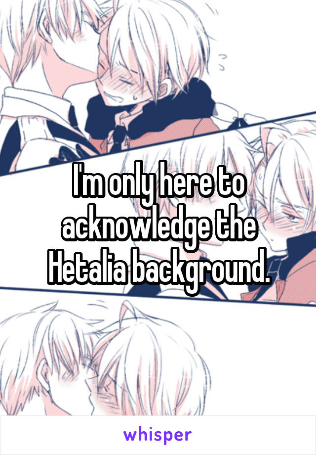 I'm only here to acknowledge the Hetalia background.