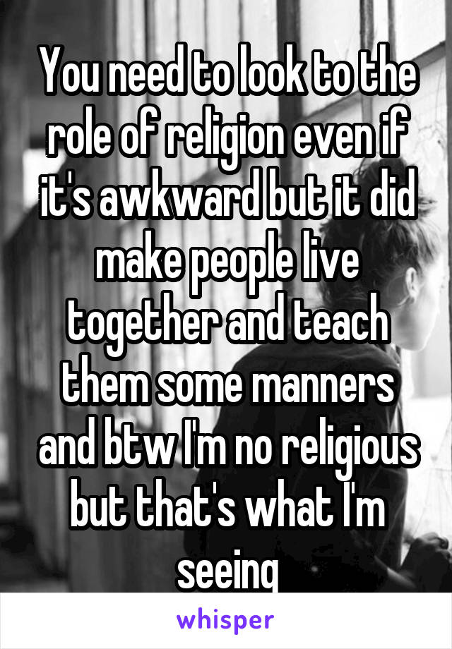 You need to look to the role of religion even if it's awkward but it did make people live together and teach them some manners and btw I'm no religious but that's what I'm seeing