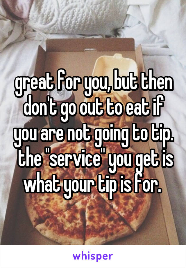 great for you, but then don't go out to eat if you are not going to tip.  the "service" you get is what your tip is for. 