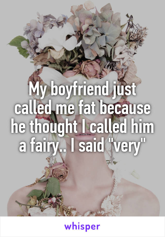 My boyfriend just called me fat because he thought I called him a fairy.. I said "very"
