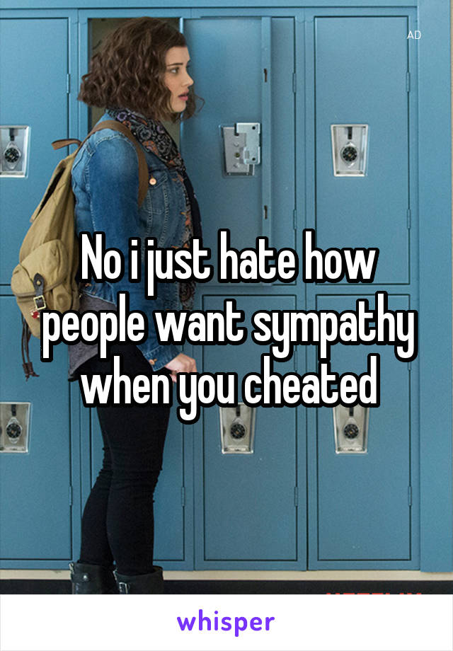 No i just hate how people want sympathy when you cheated