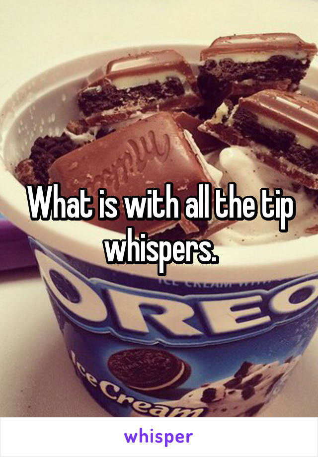 What is with all the tip whispers.