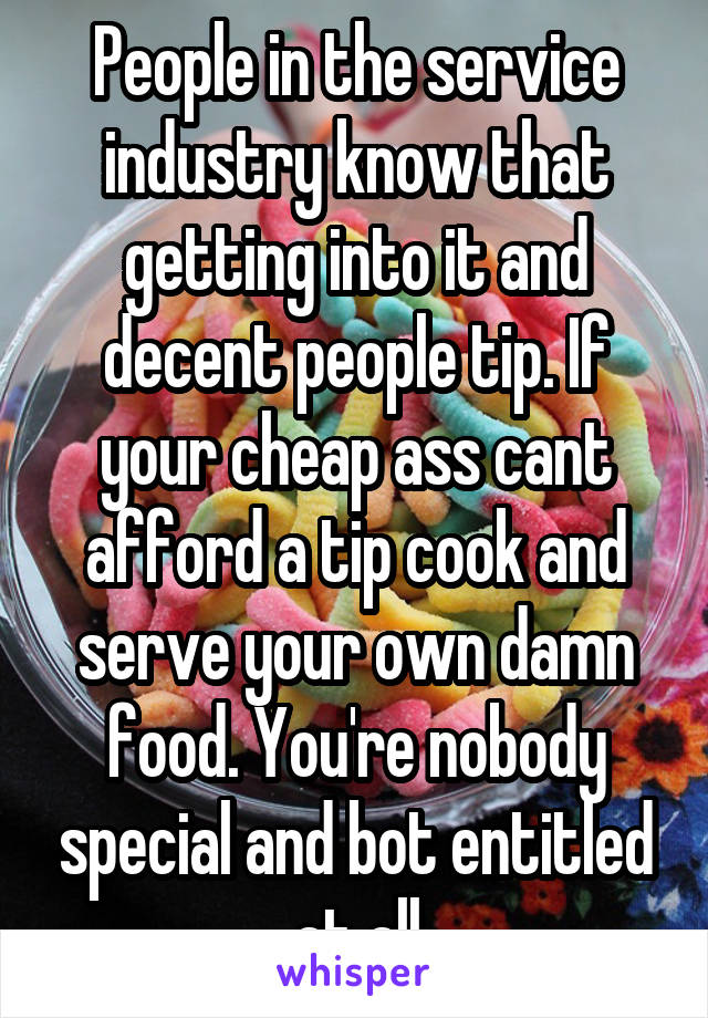 People in the service industry know that getting into it and decent people tip. If your cheap ass cant afford a tip cook and serve your own damn food. You're nobody special and bot entitled at all