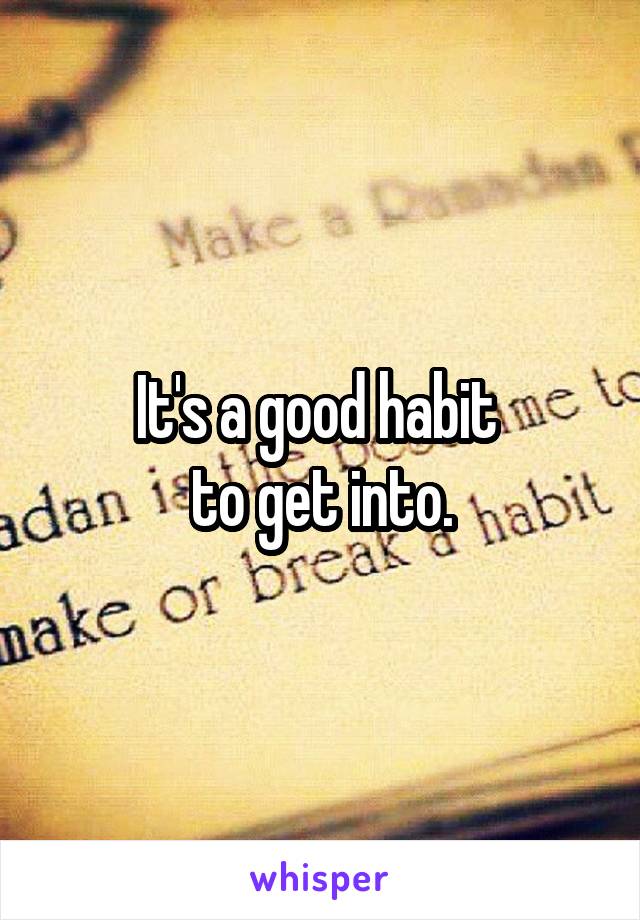 It's a good habit 
to get into.