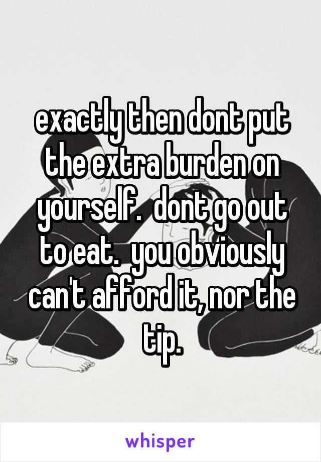 exactly then dont put the extra burden on yourself.  dont go out to eat.  you obviously can't afford it, nor the tip.