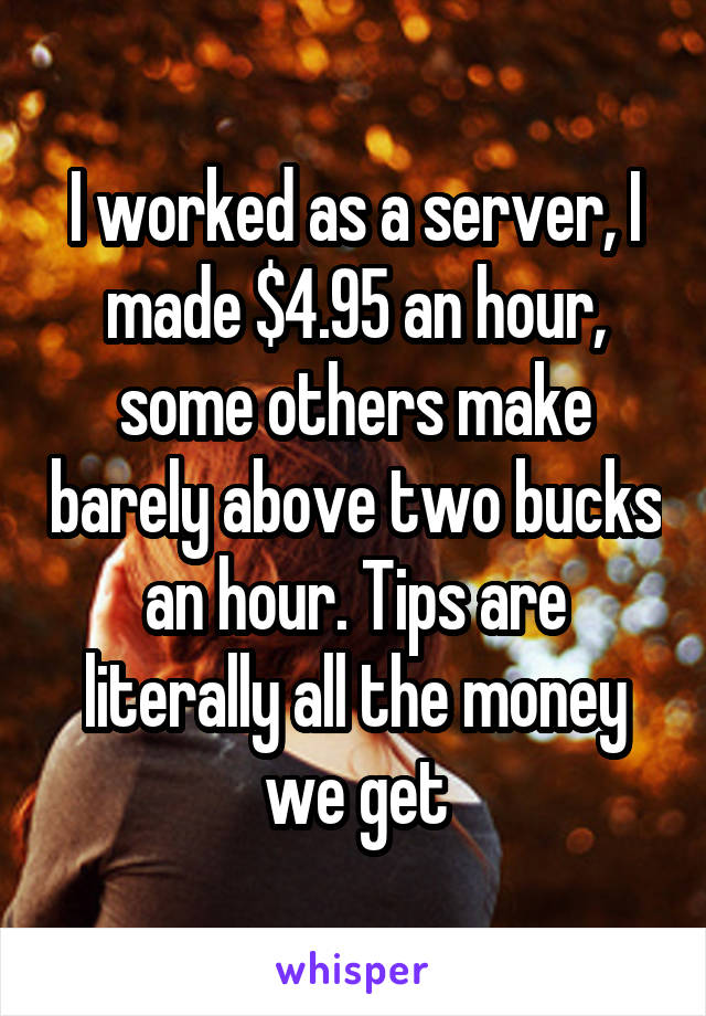 I worked as a server, I made $4.95 an hour, some others make barely above two bucks an hour. Tips are literally all the money we get