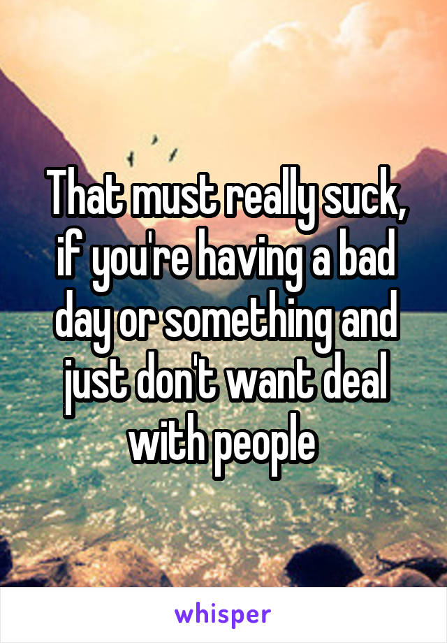 That must really suck, if you're having a bad day or something and just don't want deal with people 