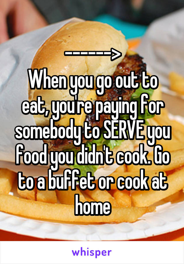 ------>
When you go out to eat, you're paying for somebody to SERVE you food you didn't cook. Go to a buffet or cook at home