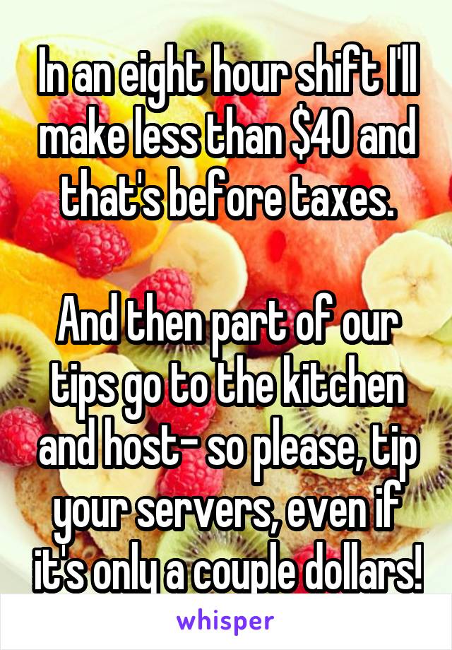 In an eight hour shift I'll make less than $40 and that's before taxes.

And then part of our tips go to the kitchen and host- so please, tip your servers, even if it's only a couple dollars!