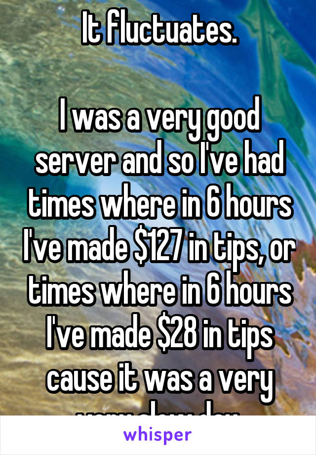 It fluctuates.

I was a very good server and so I've had times where in 6 hours I've made $127 in tips, or times where in 6 hours I've made $28 in tips cause it was a very very slow day.