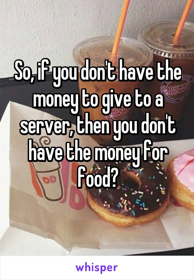 So, if you don't have the money to give to a server, then you don't have the money for food?
