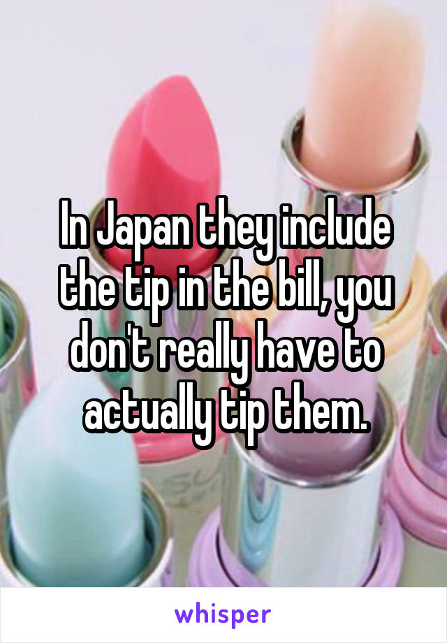 In Japan they include the tip in the bill, you don't really have to actually tip them.