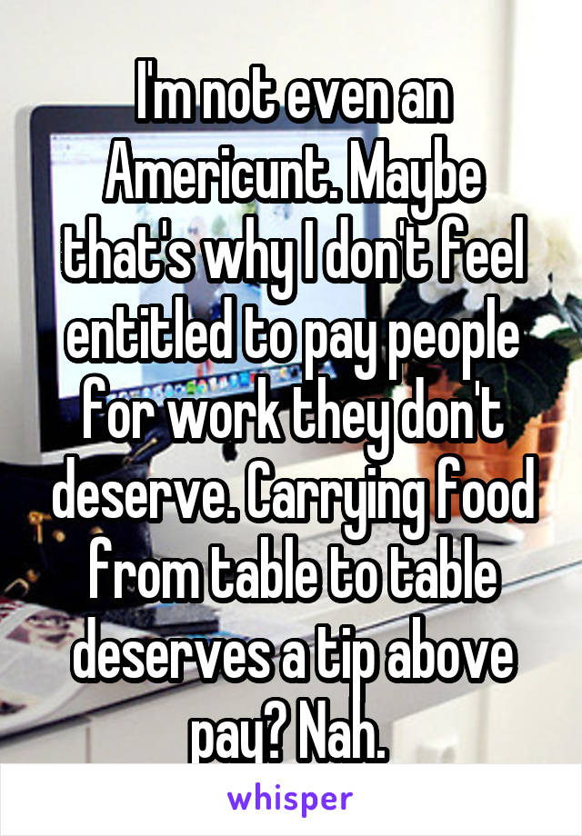 I'm not even an Americunt. Maybe that's why I don't feel entitled to pay people for work they don't deserve. Carrying food from table to table deserves a tip above pay? Nah. 