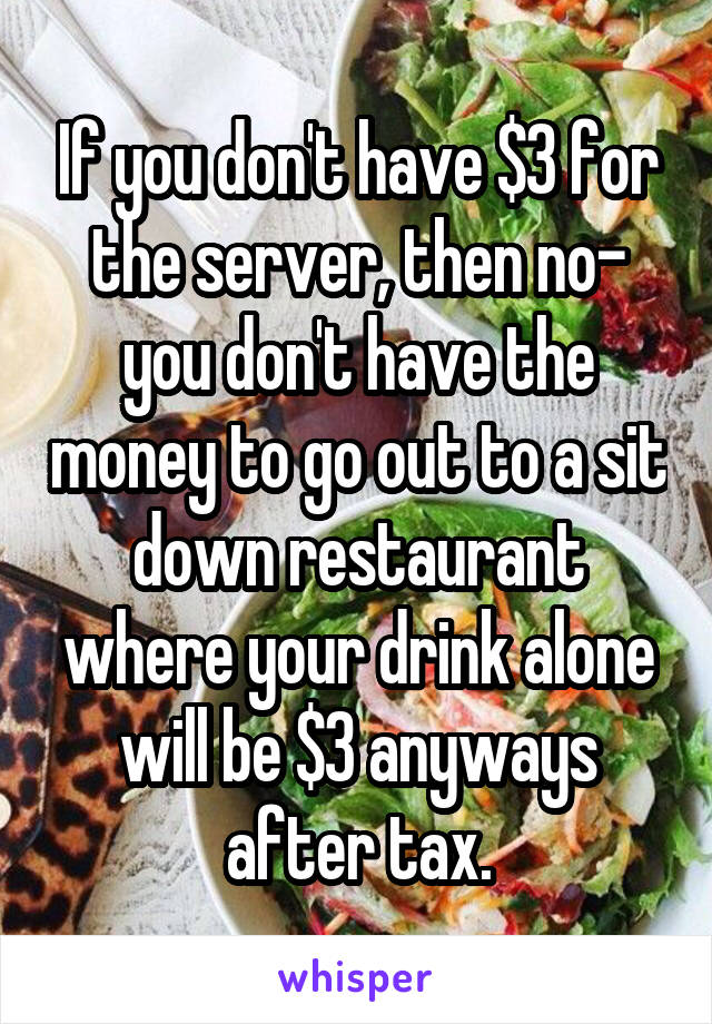 If you don't have $3 for the server, then no- you don't have the money to go out to a sit down restaurant where your drink alone will be $3 anyways after tax.