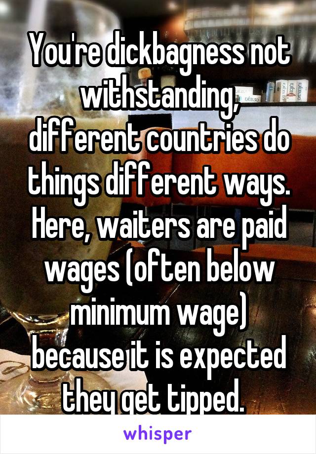 You're dickbagness not withstanding, different countries do things different ways. Here, waiters are paid wages (often below minimum wage) because it is expected they get tipped.  