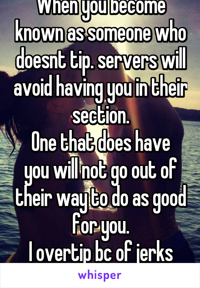 When you become known as someone who doesnt tip. servers will avoid having you in their section.
One that does have you will not go out of their way to do as good for you.
I overtip bc of jerks like u