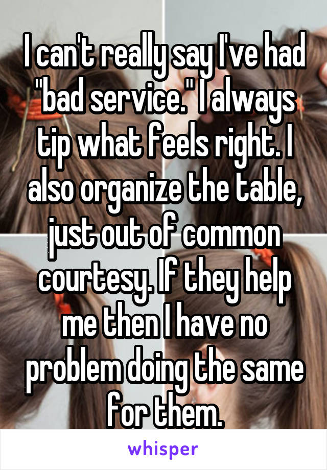 I can't really say I've had "bad service." I always tip what feels right. I also organize the table, just out of common courtesy. If they help me then I have no problem doing the same for them.