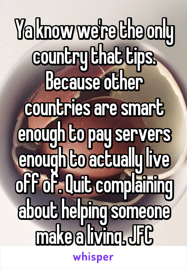 Ya know we're the only country that tips. Because other countries are smart enough to pay servers enough to actually live off of. Quit complaining about helping someone make a living. JFC