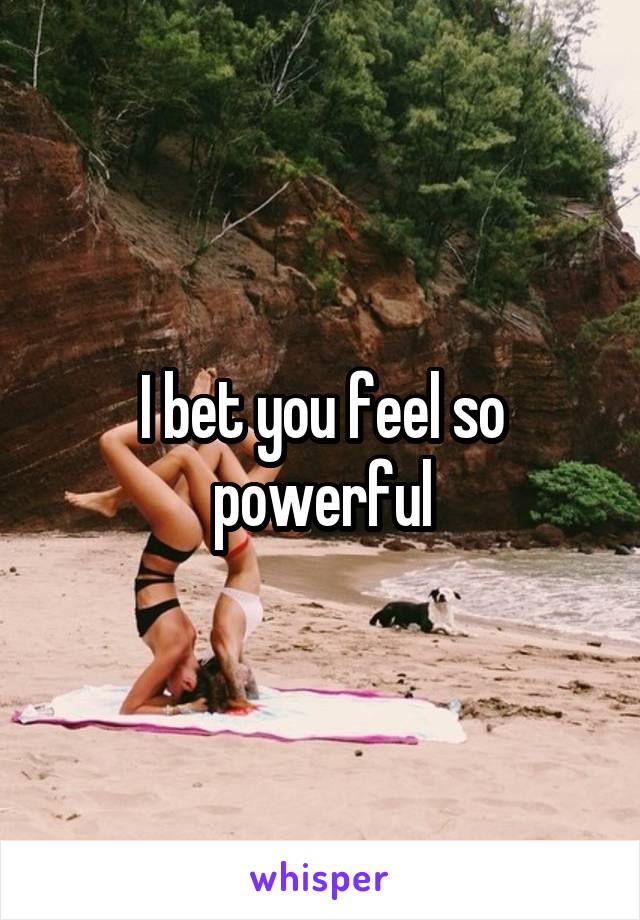 I bet you feel so powerful