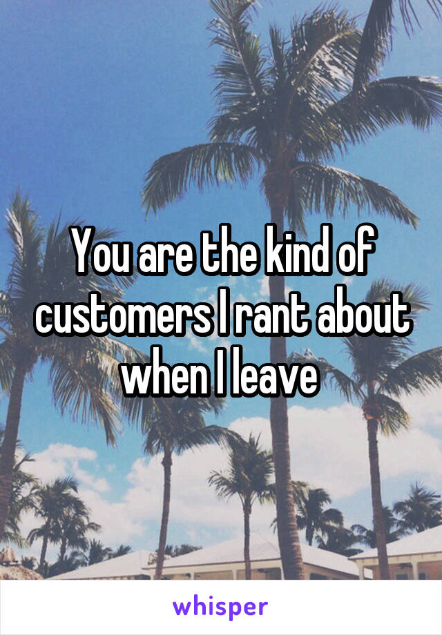 You are the kind of customers I rant about when I leave 