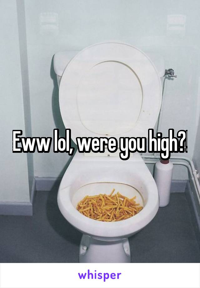 Eww lol, were you high?!