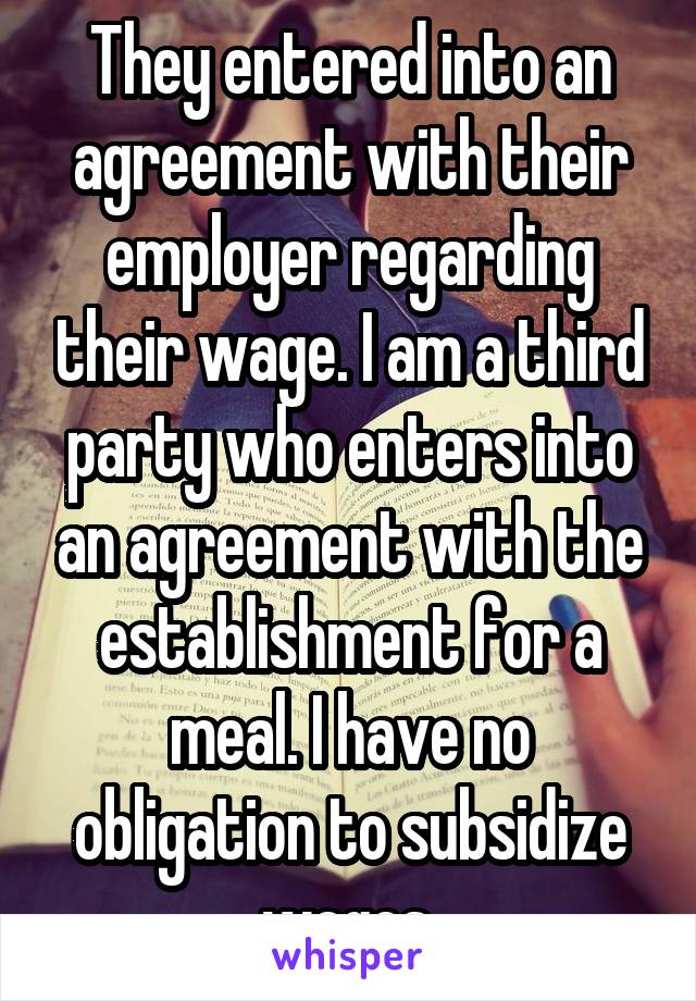 They entered into an agreement with their employer regarding their wage. I am a third party who enters into an agreement with the establishment for a meal. I have no obligation to subsidize wages.