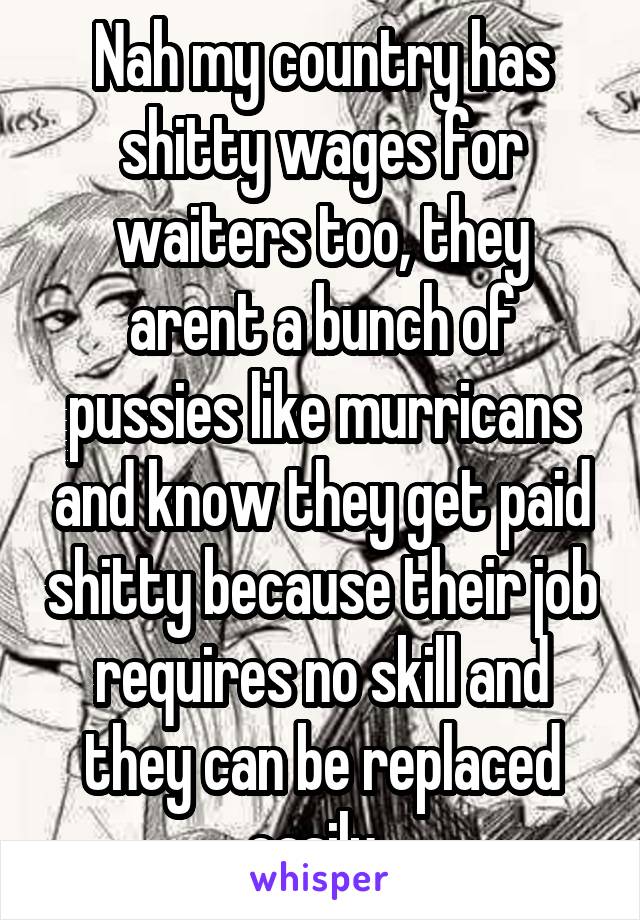 Nah my country has shitty wages for waiters too, they arent a bunch of pussies like murricans and know they get paid shitty because their job requires no skill and they can be replaced easily. 