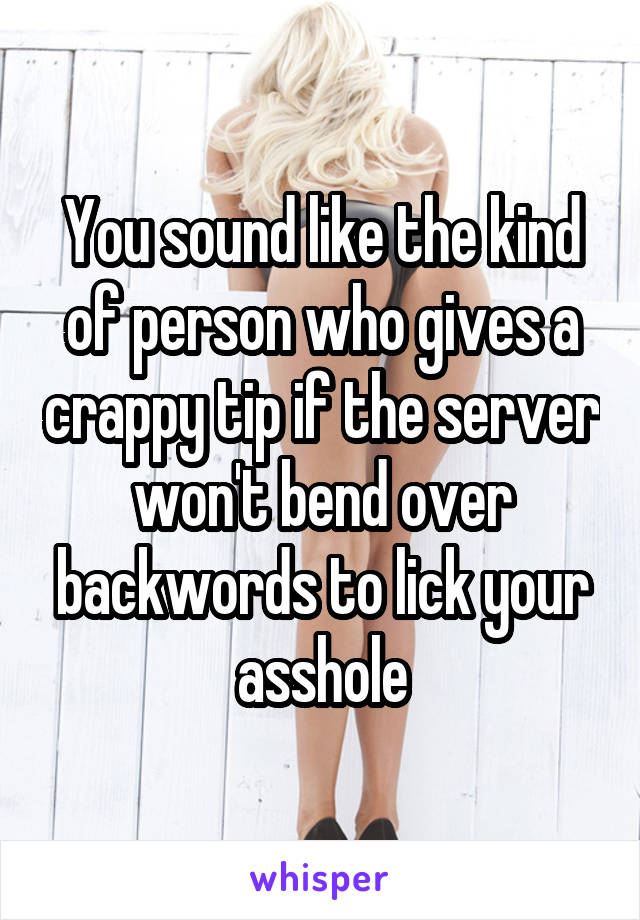 You sound like the kind of person who gives a crappy tip if the server won't bend over backwords to lick your asshole