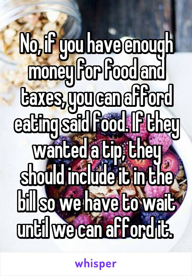 No, if you have enough money for food and taxes, you can afford eating said food. If they wanted a tip, they should include it in the bill so we have to wait until we can afford it. 