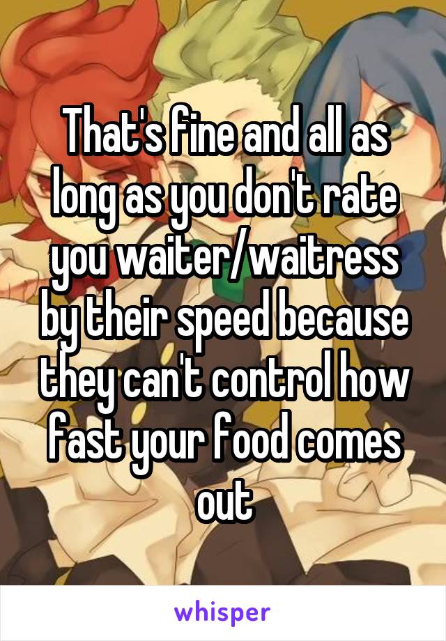 That's fine and all as long as you don't rate you waiter/waitress by their speed because they can't control how fast your food comes out