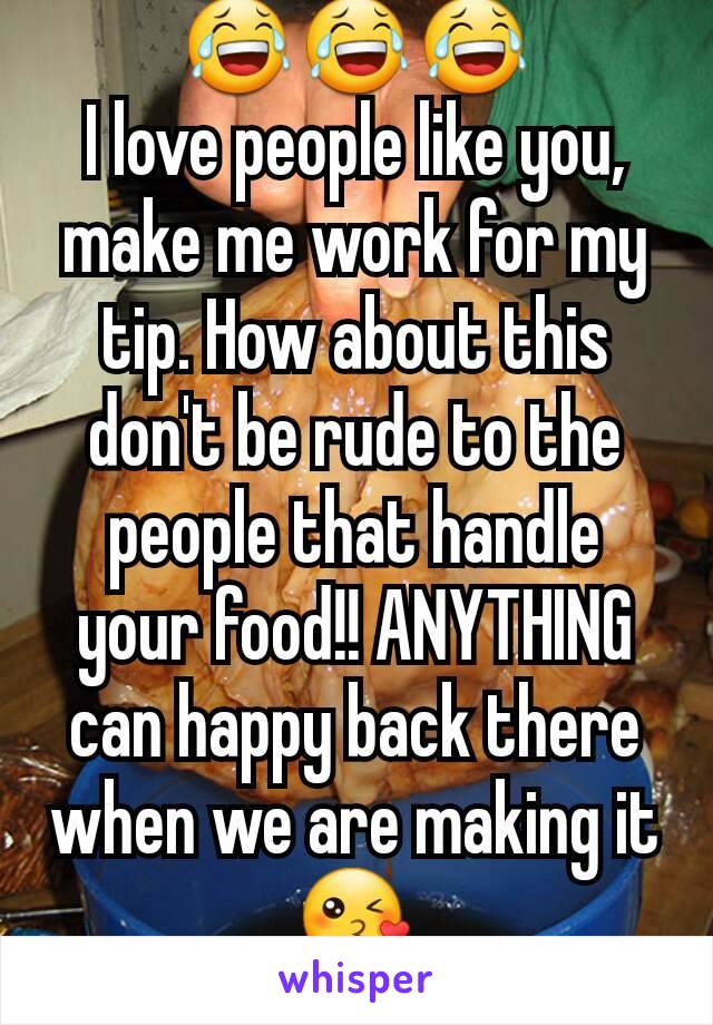 😂😂😂
I love people like you, make me work for my tip. How about this don't be rude to the people that handle your food!! ANYTHING can happy back there when we are making it 😘