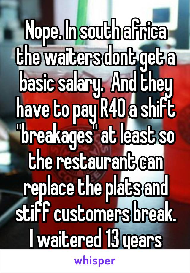 Nope. In south africa the waiters dont get a basic salary.  And they have to pay R40 a shift "breakages" at least so the restaurant can replace the plats and stiff customers break.
I waitered 13 years