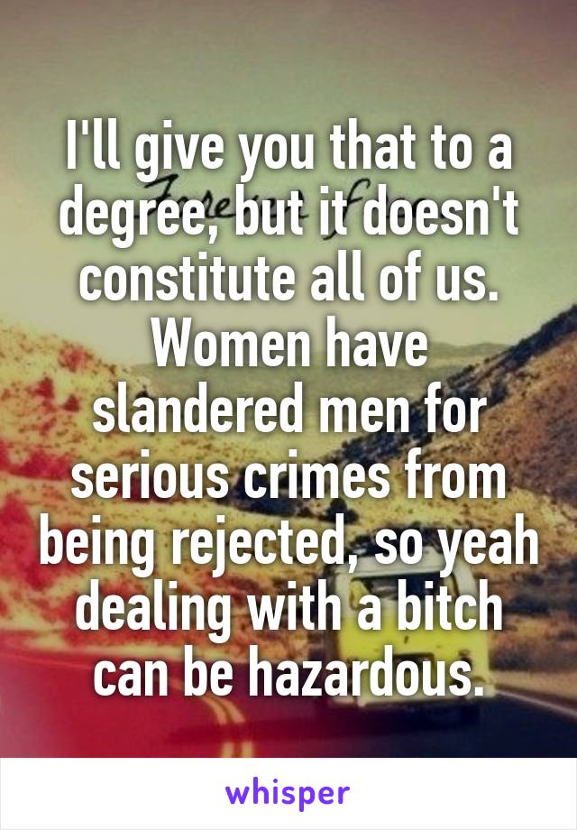 I'll give you that to a degree, but it doesn't constitute all of us. Women have slandered men for serious crimes from being rejected, so yeah dealing with a bitch can be hazardous.